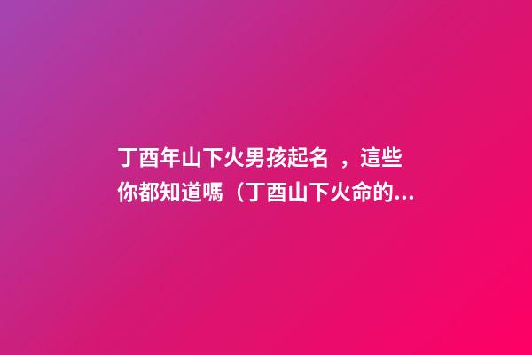 丁酉年山下火男孩起名，這些你都知道嗎（丁酉山下火命的男孩）